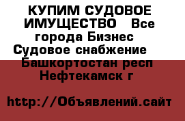 КУПИМ СУДОВОЕ ИМУЩЕСТВО - Все города Бизнес » Судовое снабжение   . Башкортостан респ.,Нефтекамск г.